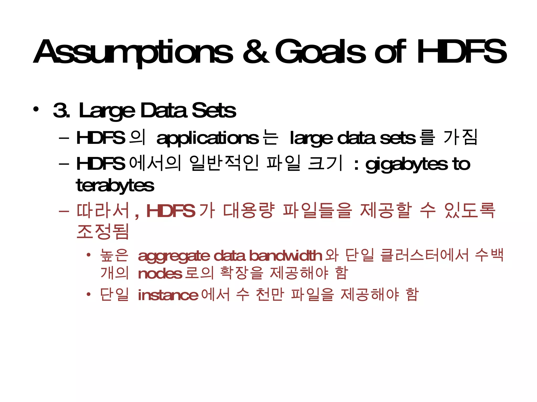 Assumptions & Goals of HDFS 3. Large Data Sets  HDFS 의  applications 는  large data sets 를 가짐 HDFS 에서의 일반적인 파일 크기  : gigabytes to terabytes  따라서 , HDFS 가 대용량 파일들을 제공할 수 있도록 조정됨 높은  aggregate data bandwidth 와 단일 클러스터에서 수백개의  nodes 로의 확장을 제공해야 함 단일  instance 에서 수 천만 파일을 제공해야 함 