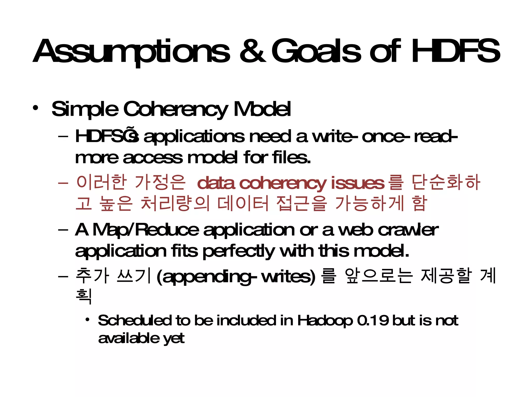 Assumptions & Goals of HDFS Simple Coherency Model HDFS’s applications need a write-once-read-more access model for files.  이러한 가정은  data coherency issues 를 단순화하고 높은 처리량의 데이터 접근을 가능하게 함 A Map/Reduce application or a web crawler application fits perfectly with this model. 추가 쓰기 (appending-writes) 를 앞으로는 제공할 계획 Scheduled to be included in Hadoop 0.19 but is not available yet 