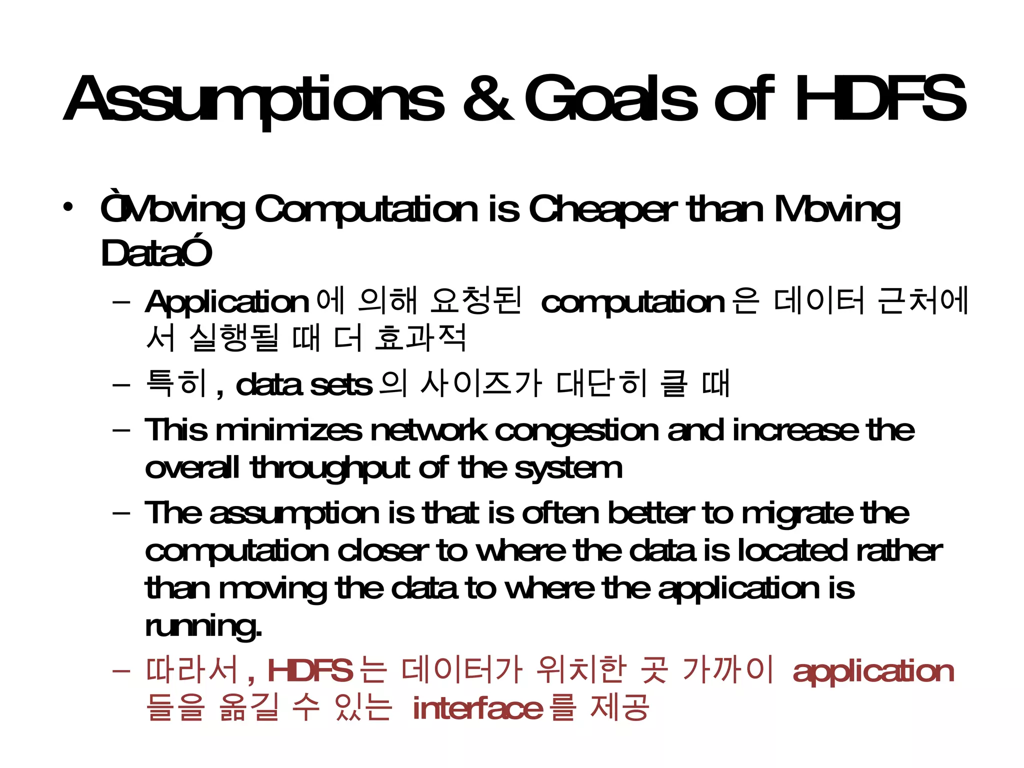 Assumptions & Goals of HDFS “ Moving Computation is Cheaper than Moving Data” Application 에 의해 요청된  computation 은 데이터 근처에서 실행될 때 더 효과적 특히 , data sets 의 사이즈가 대단히 클 때  This minimizes network congestion and increase the overall throughput of the system The assumption is that is often better to migrate the computation closer to where the data is located rather than moving the data to where the application is running. 따라서 , HDFS 는 데이터가 위치한 곳 가까이  application 들을 옮길 수 있는  interface 를 제공 