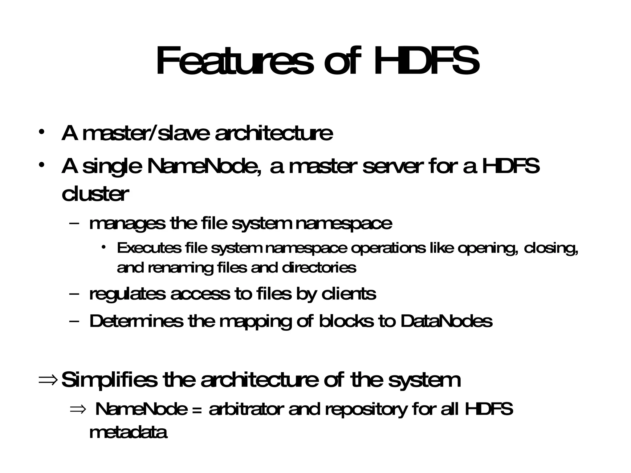 Features of HDFS A master/slave architecture A single NameNode, a master server for a HDFS cluster manages the file system namespace Executes file system namespace operations like opening, closing, and renaming files and directories regulates access to files by clients Determines the mapping of blocks to DataNodes Simplifies the architecture of the system NameNode = arbitrator and repository for all HDFS metadata 
