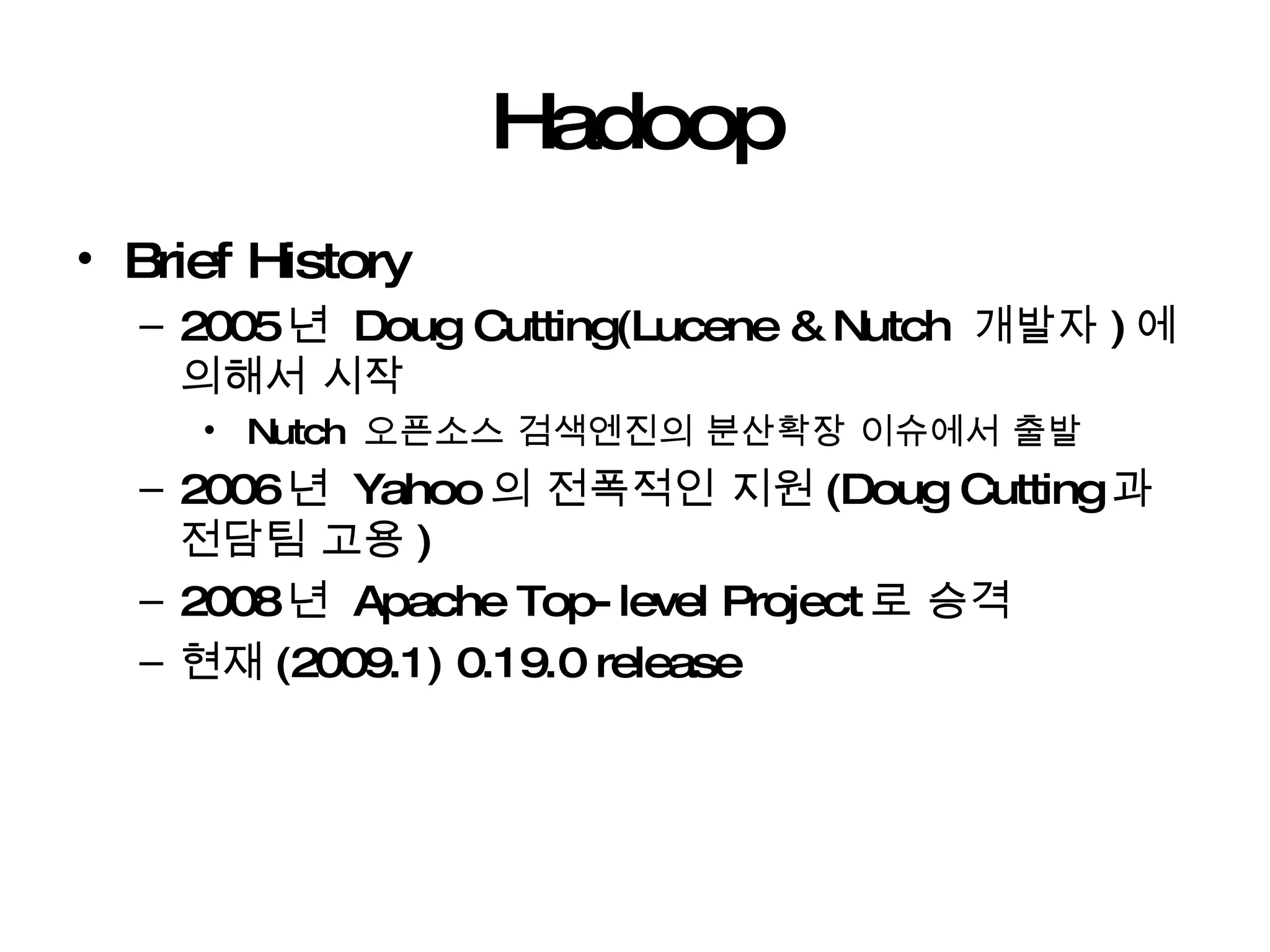 Hadoop Brief History 2005 년  Doug Cutting(Lucene & Nutch  개발자 ) 에 의해서 시작 Nutch  오픈소스 검색엔진의 분산확장 이슈에서 출발 2006 년  Yahoo 의 전폭적인 지원 (Doug Cutting 과 전담팀 고용 ) 2008 년  Apache Top-level Project 로 승격 현재 (2009.1) 0.19.0 release 