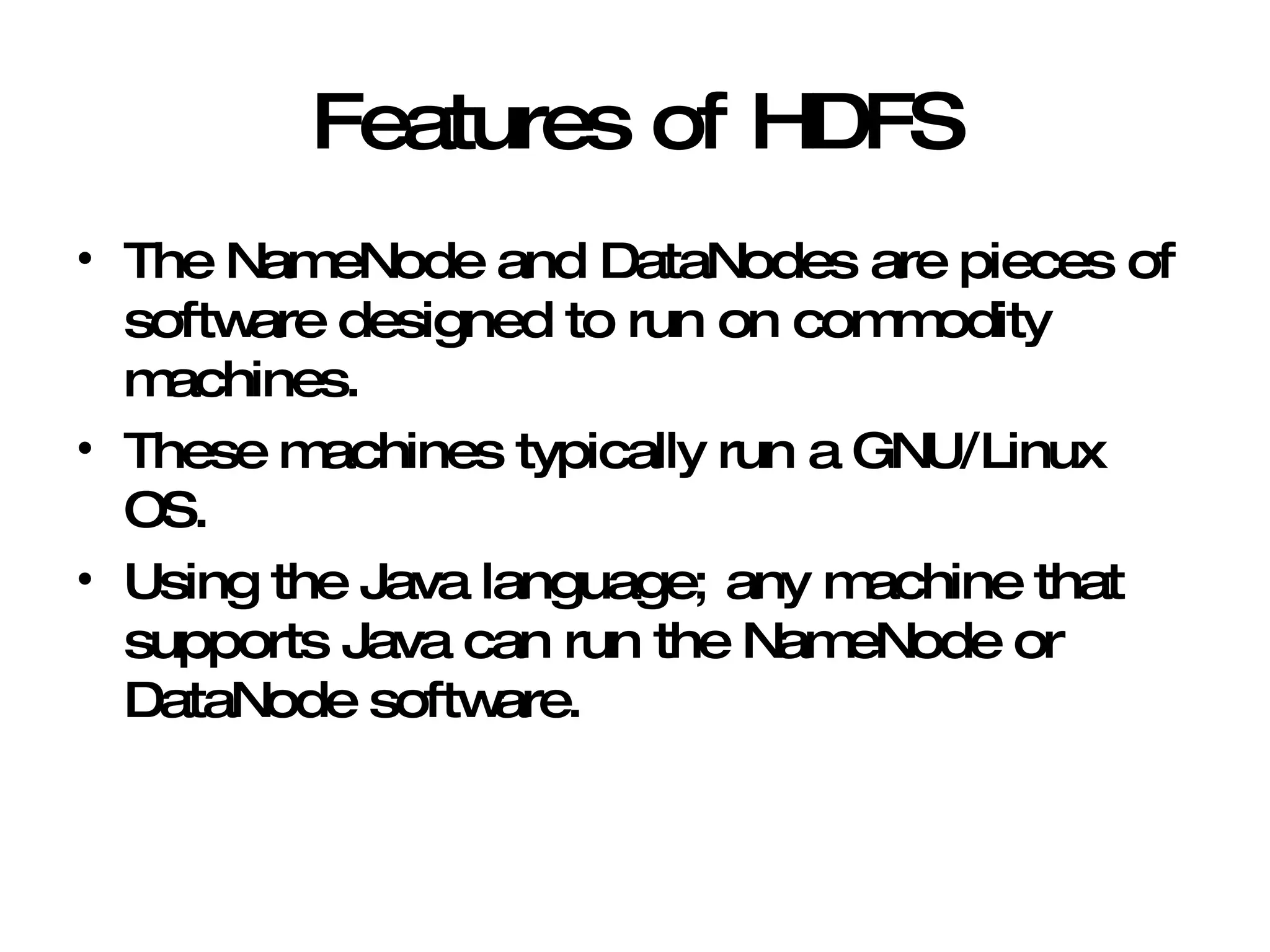 Features of HDFS The NameNode and DataNodes are pieces of software designed to run on commodity machines. These machines typically run a GNU/Linux OS. Using the Java language; any machine that supports Java can run the NameNode or DataNode software. 
