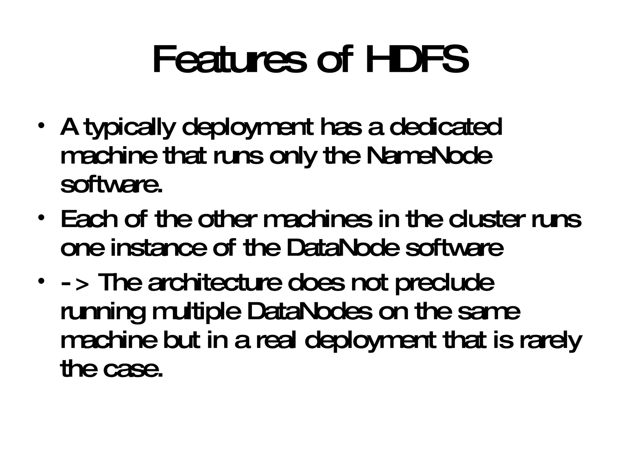 Features of HDFS A typically deployment has a dedicated machine that runs only the NameNode software. Each of the other machines in the cluster runs one instance of the DataNode software -> The architecture does not preclude running multiple DataNodes on the same machine but in a real deployment that is rarely the case.  