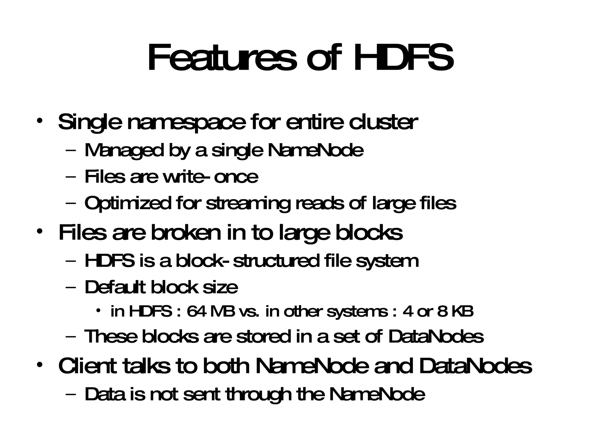 Features of HDFS Single namespace for entire cluster Managed by a single NameNode Files are write-once Optimized for streaming reads of large files Files are broken in to large blocks HDFS is a block-structured file system Default block size  in HDFS : 64 MB vs. in other systems : 4 or 8 KB  These blocks are stored in a set of DataNodes Client talks to both NameNode and DataNodes Data is not sent through the NameNode 