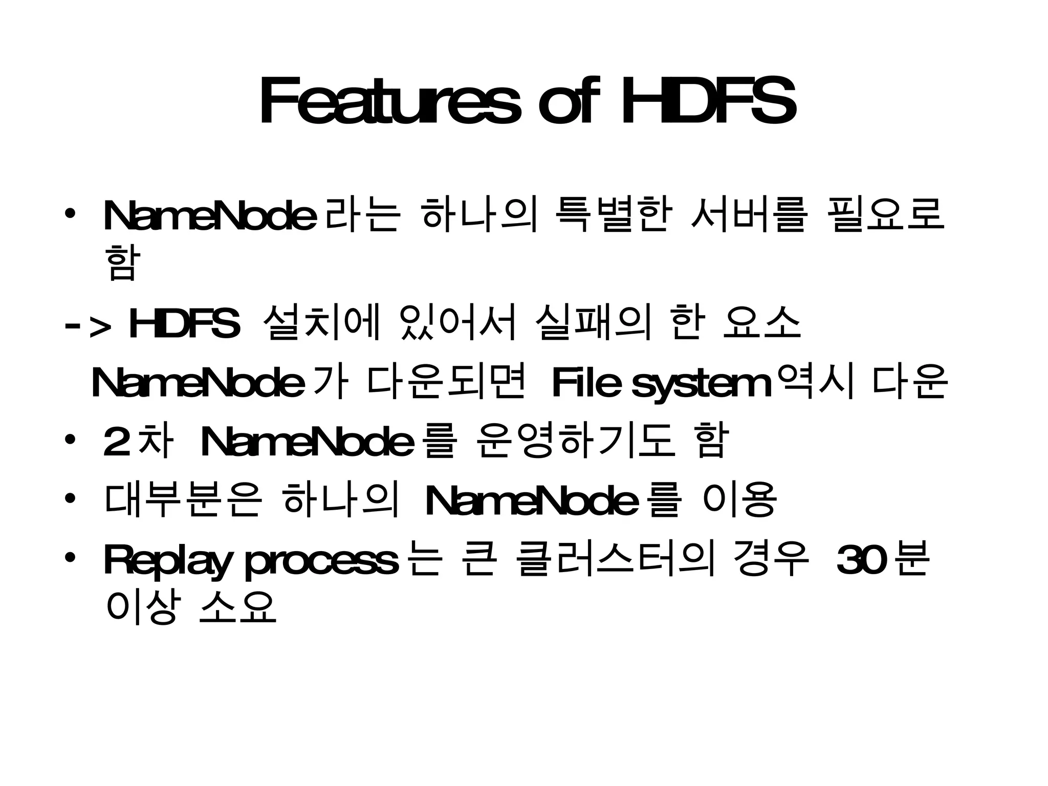 Features of HDFS NameNode 라는 하나의 특별한 서버를 필요로 함  -> HDFS  설치에 있어서 실패의 한 요소 NameNode 가 다운되면  File system 역시 다운  2 차  NameNode 를 운영하기도 함 대부분은 하나의  NameNode 를 이용 Replay process 는 큰 클러스터의 경우  30 분 이상 소요 