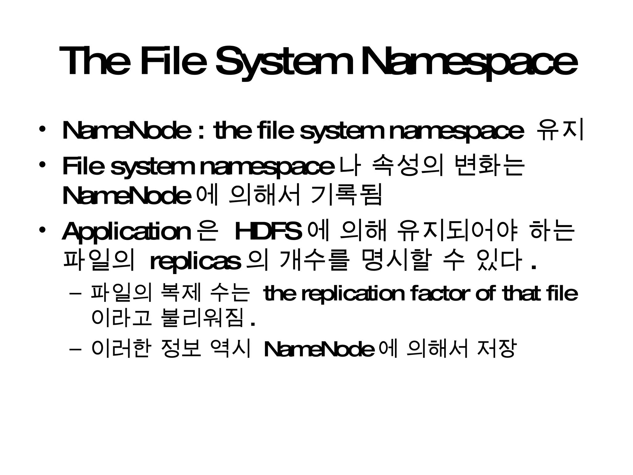 The File System Namespace NameNode : the file system namespace  유지 File system namespace 나 속성의 변화는  NameNode 에 의해서 기록됨 Application 은  HDFS 에 의해 유지되어야 하는 파일의  replicas 의 개수를 명시할 수 있다 . 파일의 복제 수는  the replication factor of that file 이라고 불리워짐 . 이러한 정보 역시  NameNode 에 의해서 저장 
