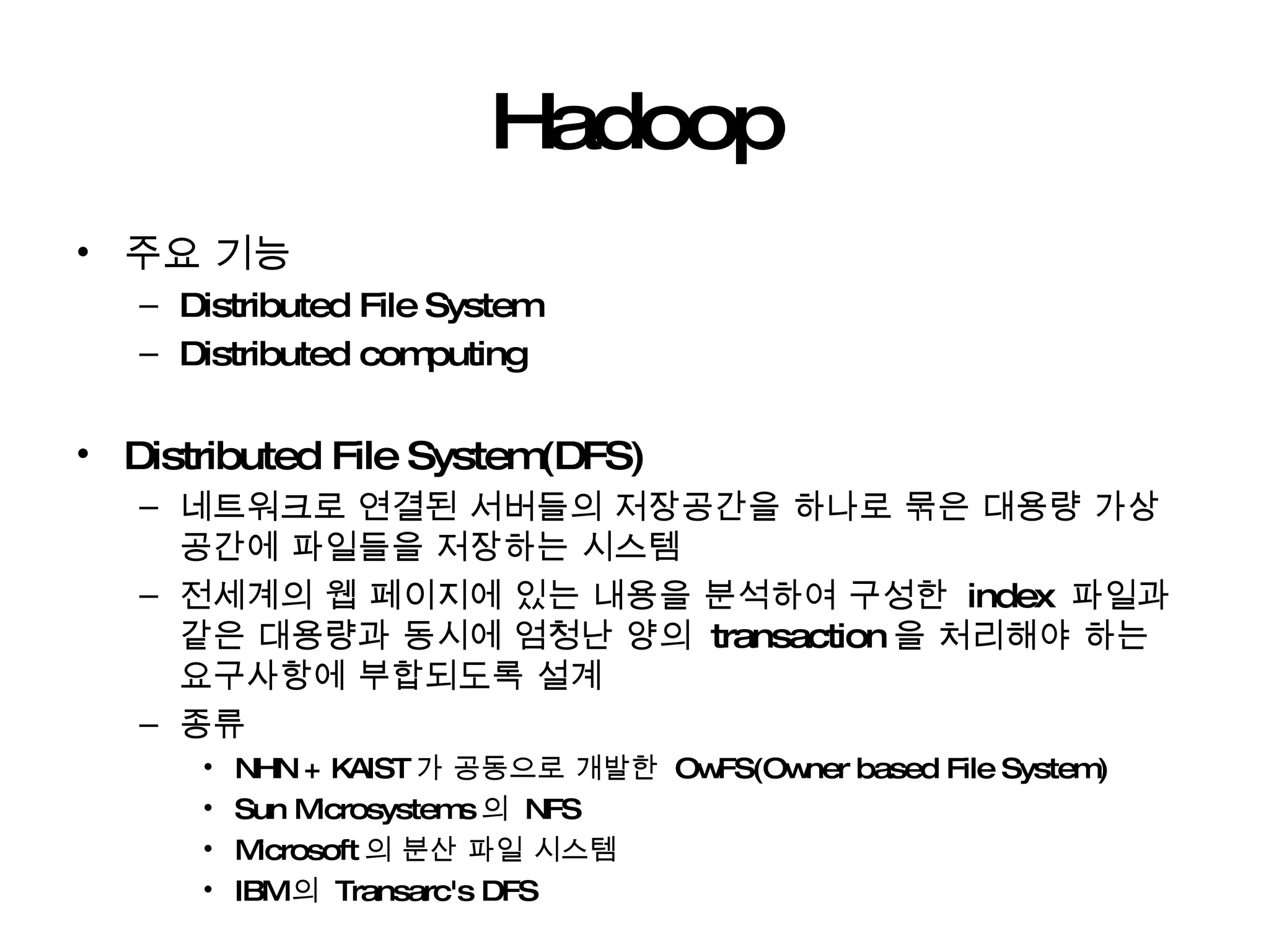 Hadoop 주요 기능 Distributed File System  Distributed computing Distributed File System(DFS) 네트워크로 연결된 서버들의 저장공간을 하나로 묶은 대용량 가상공간에 파일들을 저장하는 시스템 전세계의 웹 페이지에 있는 내용을 분석하여 구성한  index  파일과 같은 대용량과 동시에 엄청난 양의  transaction 을 처리해야 하는 요구사항에 부합되도록 설계 종류  NHN + KAIST 가 공동으로 개발한  OwFS(Owner based File System) Sun Microsystems 의  NFS  Microsoft 의 분산 파일 시스템 IBM 의  Transarc's DFS 