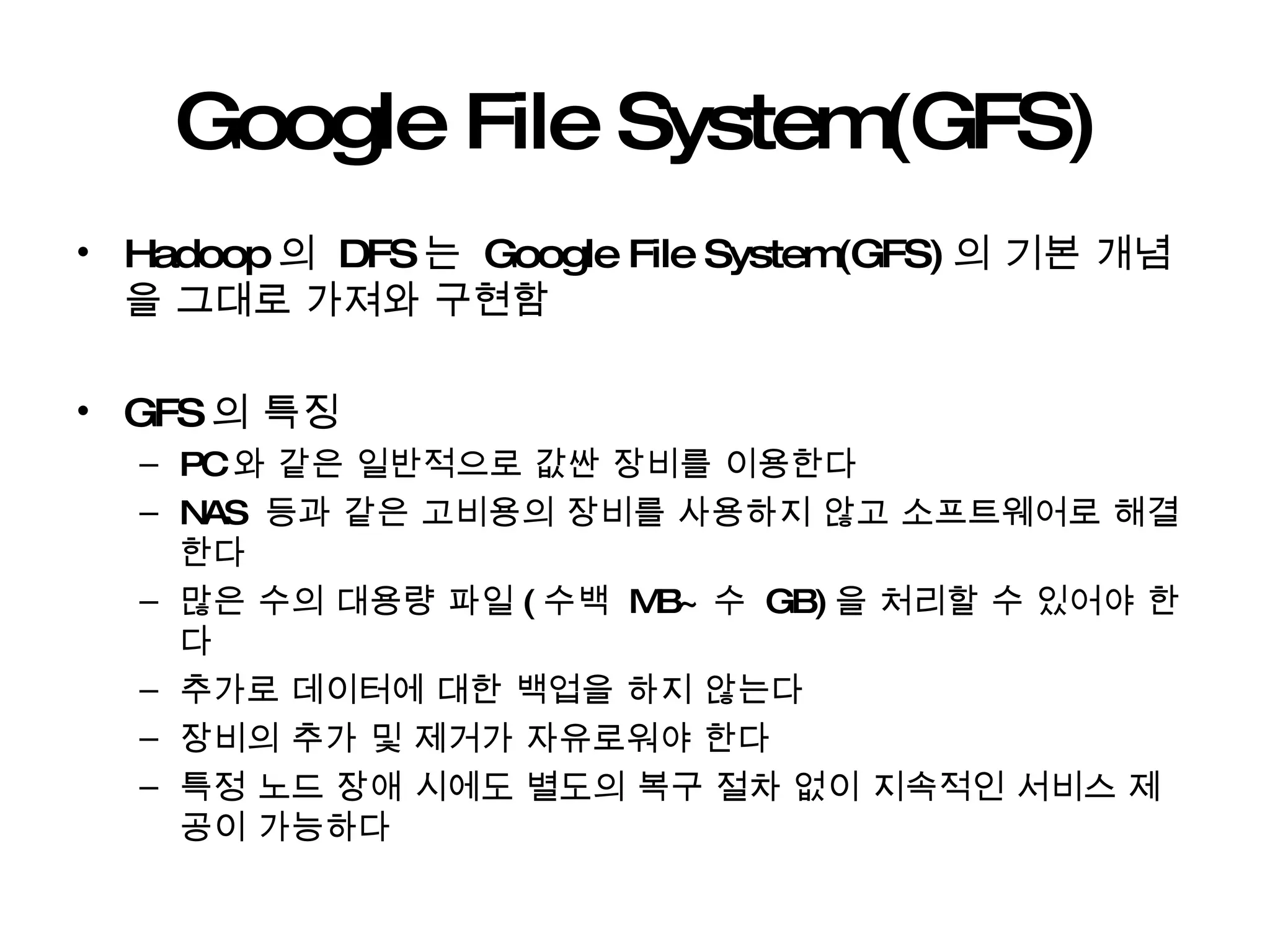 Google File System(GFS) Hadoop 의  DFS 는  Google File System(GFS) 의 기본 개념을 그대로 가져와 구현함 GFS 의 특징 PC 와 같은 일반적으로 값싼 장비를 이용한다 NAS  등과 같은 고비용의 장비를 사용하지 않고 소프트웨어로 해결한다 많은 수의 대용량 파일 ( 수백  MB~ 수  GB) 을 처리할 수 있어야 한다 추가로 데이터에 대한 백업을 하지 않는다 장비의 추가 및 제거가 자유로워야 한다 특정 노드 장애 시에도 별도의 복구 절차 없이 지속적인 서비스 제공이 가능하다 