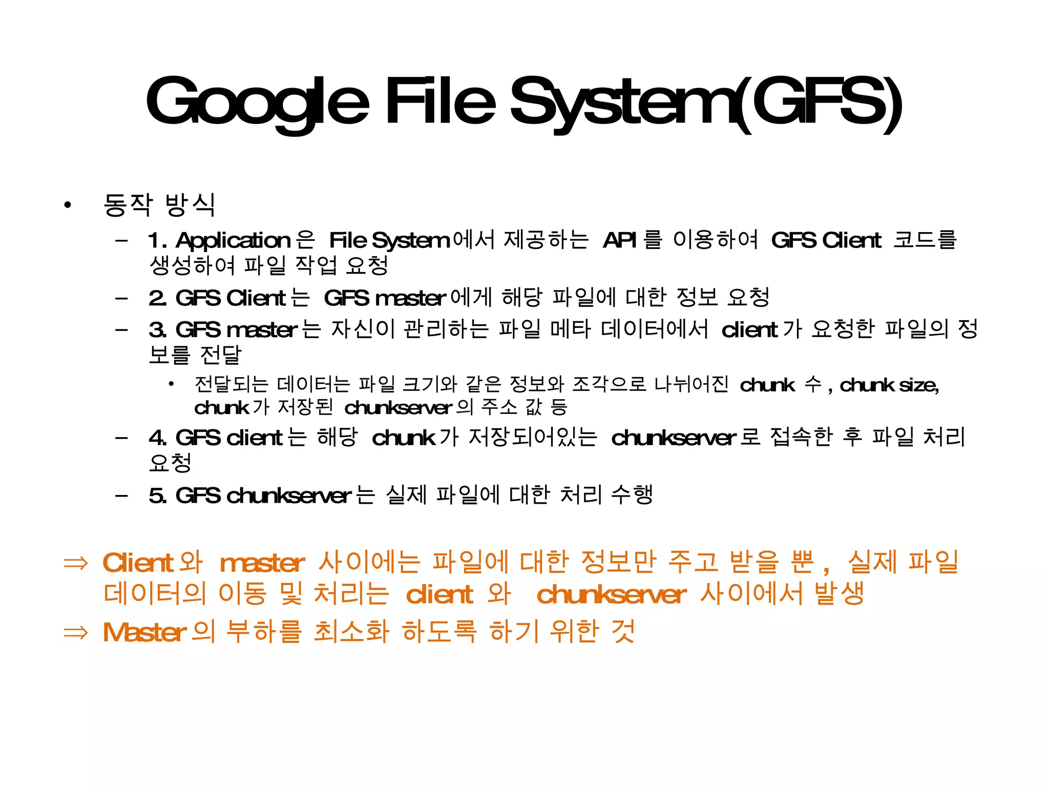Google File System(GFS) 동작 방식 1. Application 은  File System 에서 제공하는  API 를 이용하여  GFS Client  코드를 생성하여 파일 작업 요청 2. GFS Client 는  GFS master 에게 해당 파일에 대한 정보 요청 3. GFS master 는 자신이 관리하는 파일 메타 데이터에서  client 가 요청한 파일의 정보를 전달 전달되는 데이터는 파일 크기와 같은 정보와 조각으로 나뉘어진  chunk  수 , chunk size, chunk 가 저장된  chunkserver 의 주소 값 등 4. GFS client 는 해당  chunk 가 저장되어있는  chunkserver 로 접속한 후 파일 처리 요청 5. GFS chunkserver 는 실제 파일에 대한 처리 수행 Client 와  master  사이에는 파일에 대한 정보만 주고 받을 뿐 ,  실제 파일 데이터의 이동 및 처리는  client  와  chunkserver  사이에서 발생 Master 의 부하를 최소화 하도록 하기 위한 것  