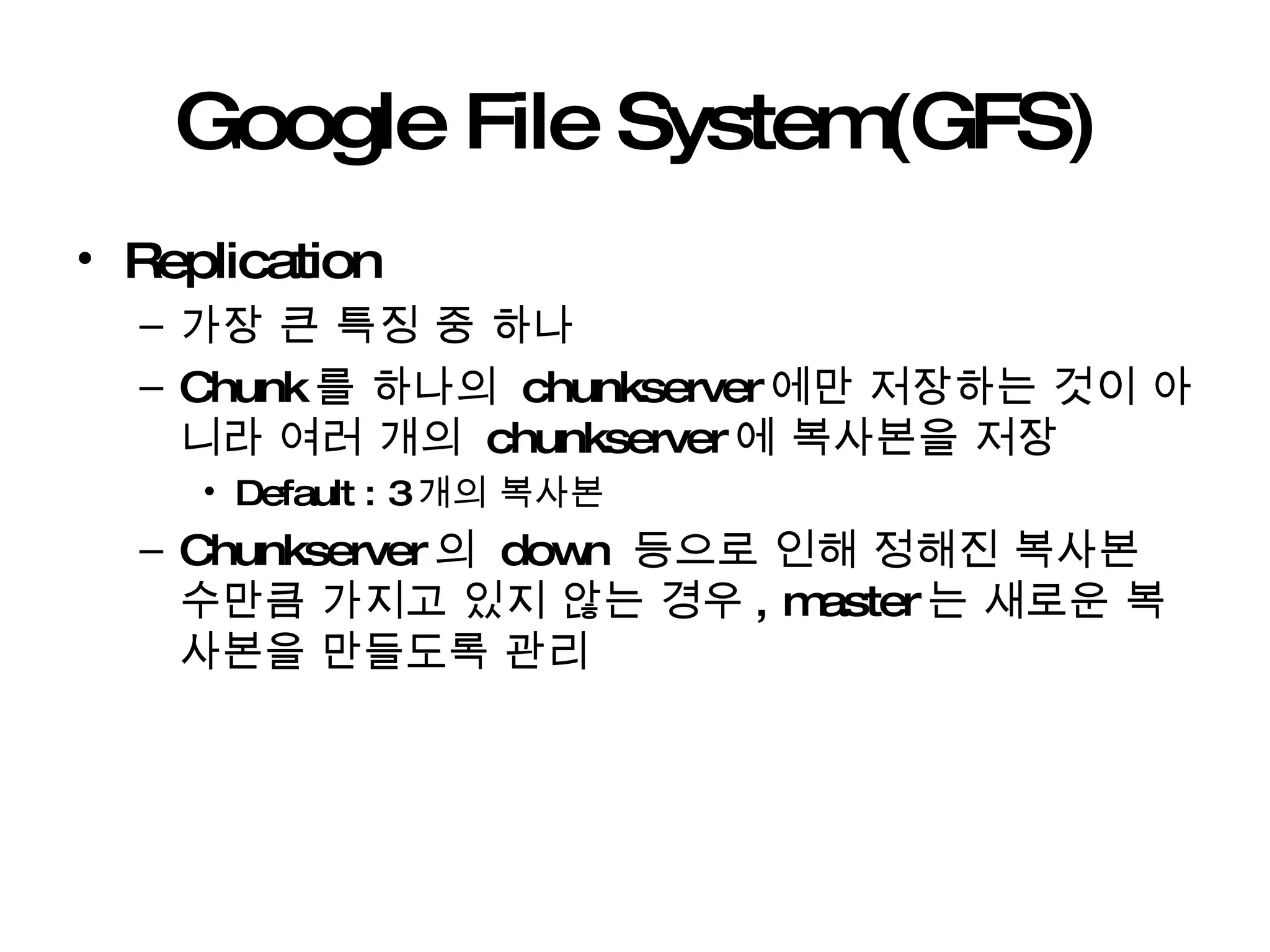 Google File System(GFS) Replication  가장 큰 특징 중 하나 Chunk 를 하나의  chunkserver 에만 저장하는 것이 아니라 여러 개의  chunkserver 에 복사본을 저장 Default : 3 개의 복사본 Chunkserver 의  down  등으로 인해 정해진 복사본 수만큼 가지고 있지 않는 경우 , master 는 새로운 복사본을 만들도록 관리 