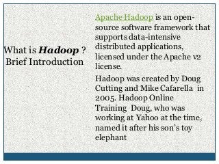 Apache Hadoop is an open-
source software framework that
supports data-intensive
distributed applications,
licensed under the Apache v2
license.
Hadoop was created by Doug
Cutting and Mike Cafarella in
2005. Hadoop Online
Training Doug, who was
working at Yahoo at the time,
named it after his son’s toy
elephant
What is Hadoop ?
Brief Introduction
 