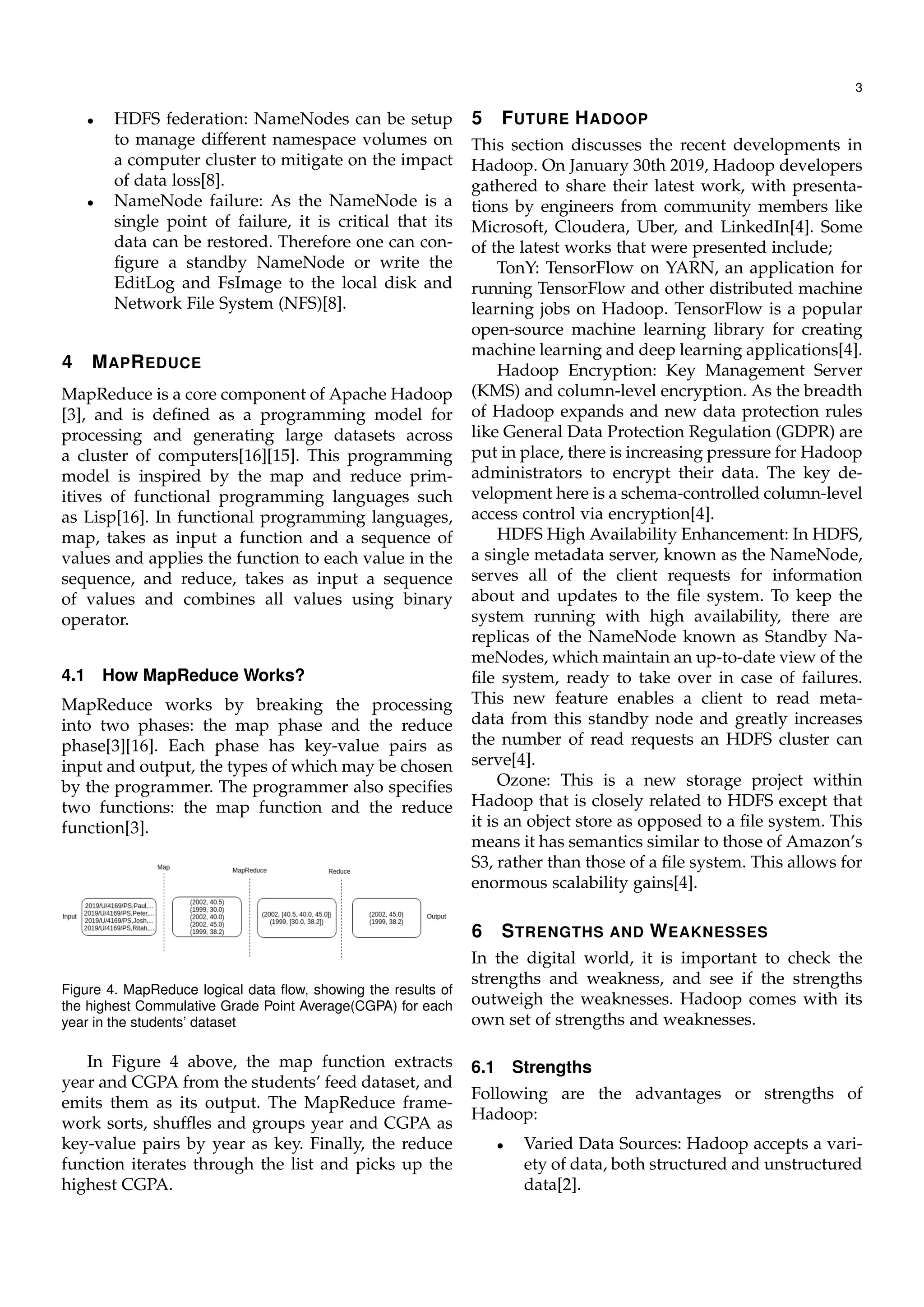 3
• HDFS federation: NameNodes can be setup
to manage different namespace volumes on
a computer cluster to mitigate on the impact
of data loss[8].
• NameNode failure: As the NameNode is a
single point of failure, it is critical that its
data can be restored. Therefore one can con-
ﬁgure a standby NameNode or write the
EditLog and FsImage to the local disk and
Network File System (NFS)[8].
4 MAPREDUCE
MapReduce is a core component of Apache Hadoop
[3], and is deﬁned as a programming model for
processing and generating large datasets across
a cluster of computers[16][15]. This programming
model is inspired by the map and reduce prim-
itives of functional programming languages such
as Lisp[16]. In functional programming languages,
map, takes as input a function and a sequence of
values and applies the function to each value in the
sequence, and reduce, takes as input a sequence
of values and combines all values using binary
operator.
4.1 How MapReduce Works?
MapReduce works by breaking the processing
into two phases: the map phase and the reduce
phase[3][16]. Each phase has key-value pairs as
input and output, the types of which may be chosen
by the programmer. The programmer also speciﬁes
two functions: the map function and the reduce
function[3].
Figure 4. MapReduce logical data ﬂow, showing the results of
the highest Commulative Grade Point Average(CGPA) for each
year in the students’ dataset
In Figure 4 above, the map function extracts
year and CGPA from the students’ feed dataset, and
emits them as its output. The MapReduce frame-
work sorts, shufﬂes and groups year and CGPA as
key-value pairs by year as key. Finally, the reduce
function iterates through the list and picks up the
highest CGPA.
5 FUTURE HADOOP
This section discusses the recent developments in
Hadoop. On January 30th 2019, Hadoop developers
gathered to share their latest work, with presenta-
tions by engineers from community members like
Microsoft, Cloudera, Uber, and LinkedIn[4]. Some
of the latest works that were presented include;
TonY: TensorFlow on YARN, an application for
running TensorFlow and other distributed machine
learning jobs on Hadoop. TensorFlow is a popular
open-source machine learning library for creating
machine learning and deep learning applications[4].
Hadoop Encryption: Key Management Server
(KMS) and column-level encryption. As the breadth
of Hadoop expands and new data protection rules
like General Data Protection Regulation (GDPR) are
put in place, there is increasing pressure for Hadoop
administrators to encrypt their data. The key de-
velopment here is a schema-controlled column-level
access control via encryption[4].
HDFS High Availability Enhancement: In HDFS,
a single metadata server, known as the NameNode,
serves all of the client requests for information
about and updates to the ﬁle system. To keep the
system running with high availability, there are
replicas of the NameNode known as Standby Na-
meNodes, which maintain an up-to-date view of the
ﬁle system, ready to take over in case of failures.
This new feature enables a client to read meta-
data from this standby node and greatly increases
the number of read requests an HDFS cluster can
serve[4].
Ozone: This is a new storage project within
Hadoop that is closely related to HDFS except that
it is an object store as opposed to a ﬁle system. This
means it has semantics similar to those of Amazon’s
S3, rather than those of a ﬁle system. This allows for
enormous scalability gains[4].
6 STRENGTHS AND WEAKNESSES
In the digital world, it is important to check the
strengths and weakness, and see if the strengths
outweigh the weaknesses. Hadoop comes with its
own set of strengths and weaknesses.
6.1 Strengths
Following are the advantages or strengths of
Hadoop:
• Varied Data Sources: Hadoop accepts a vari-
ety of data, both structured and unstructured
data[2].
 