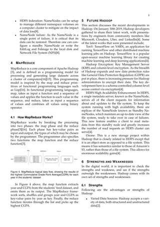 3
• HDFS federation: NameNodes can be setup
to manage different namespace volumes on
a computer cluster to mitigate on the impact
of data loss[8].
• NameNode failure: As the NameNode is a
single point of failure, it is critical that its
data can be restored. Therefore one can con-
ﬁgure a standby NameNode or write the
EditLog and FsImage to the local disk and
Network File System (NFS)[8].
4 MAPREDUCE
MapReduce is a core component of Apache Hadoop
[3], and is deﬁned as a programming model for
processing and generating large datasets across
a cluster of computers[16][15]. This programming
model is inspired by the map and reduce prim-
itives of functional programming languages such
as Lisp[16]. In functional programming languages,
map, takes as input a function and a sequence of
values and applies the function to each value in the
sequence, and reduce, takes as input a sequence
of values and combines all values using binary
operator.
4.1 How MapReduce Works?
MapReduce works by breaking the processing
into two phases: the map phase and the reduce
phase[3][16]. Each phase has key-value pairs as
input and output, the types of which may be chosen
by the programmer. The programmer also speciﬁes
two functions: the map function and the reduce
function[3].
Figure 4. MapReduce logical data ﬂow, showing the results of
the highest Commulative Grade Point Average(CGPA) for each
year in the students’ dataset
In Figure 4 above, the map function extracts
year and CGPA from the students’ feed dataset, and
emits them as its output. The MapReduce frame-
work sorts, shufﬂes and groups year and CGPA as
key-value pairs by year as key. Finally, the reduce
function iterates through the list and picks up the
highest CGPA.
5 FUTURE HADOOP
This section discusses the recent developments in
Hadoop. On January 30th 2019, Hadoop developers
gathered to share their latest work, with presenta-
tions by engineers from community members like
Microsoft, Cloudera, Uber, and LinkedIn[4]. Some
of the latest works that were presented include;
TonY: TensorFlow on YARN, an application for
running TensorFlow and other distributed machine
learning jobs on Hadoop. TensorFlow is a popular
open-source machine learning library for creating
machine learning and deep learning applications[4].
Hadoop Encryption: Key Management Server
(KMS) and column-level encryption. As the breadth
of Hadoop expands and new data protection rules
like General Data Protection Regulation (GDPR) are
put in place, there is increasing pressure for Hadoop
administrators to encrypt their data. The key de-
velopment here is a schema-controlled column-level
access control via encryption[4].
HDFS High Availability Enhancement: In HDFS,
a single metadata server, known as the NameNode,
serves all of the client requests for information
about and updates to the ﬁle system. To keep the
system running with high availability, there are
replicas of the NameNode known as Standby Na-
meNodes, which maintain an up-to-date view of the
ﬁle system, ready to take over in case of failures.
This new feature enables a client to read meta-
data from this standby node and greatly increases
the number of read requests an HDFS cluster can
serve[4].
Ozone: This is a new storage project within
Hadoop that is closely related to HDFS except that
it is an object store as opposed to a ﬁle system. This
means it has semantics similar to those of Amazon’s
S3, rather than those of a ﬁle system. This allows for
enormous scalability gains[4].
6 STRENGTHS AND WEAKNESSES
In the digital world, it is important to check the
strengths and weakness, and see if the strengths
outweigh the weaknesses. Hadoop comes with its
own set of strengths and weaknesses.
6.1 Strengths
Following are the advantages or strengths of
Hadoop:
• Varied Data Sources: Hadoop accepts a vari-
ety of data, both structured and unstructured
data[2].
 