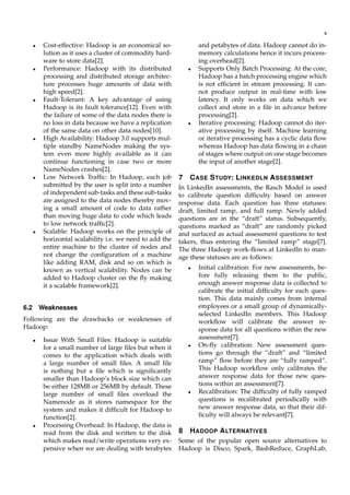 4
• Cost-effective: Hadoop is an economical so-
lution as it uses a cluster of commodity hard-
ware to store data[2].
• Performance: Hadoop with its distributed
processing and distributed storage architec-
ture processes huge amounts of data with
high speed[2].
• Fault-Tolerant: A key advantage of using
Hadoop is its fault tolerance[12]. Even with
the failure of some of the data nodes there is
no loss in data because we have a replication
of the same data on other data nodes[10].
• High Availability: Hadoop 3.0 supports mul-
tiple standby NameNodes making the sys-
tem even more highly available as it can
continue functioning in case two or more
NameNodes crashes[2].
• Low Network Trafﬁc: In Hadoop, each job
submitted by the user is split into a number
of independent sub-tasks and these sub-tasks
are assigned to the data nodes thereby mov-
ing a small amount of code to data rather
than moving huge data to code which leads
to low network trafﬁc[2].
• Scalable: Hadoop works on the principle of
horizontal scalability i.e. we need to add the
entire machine to the cluster of nodes and
not change the conﬁguration of a machine
like adding RAM, disk and so on which is
known as vertical scalability. Nodes can be
added to Hadoop cluster on the ﬂy making
it a scalable framework[2].
6.2 Weaknesses
Following are the drawbacks or weaknesses of
Hadoop:
• Issue With Small Files: Hadoop is suitable
for a small number of large ﬁles but when it
comes to the application which deals with
a large number of small ﬁles. A small ﬁle
is nothing but a ﬁle which is signiﬁcantly
smaller than Hadoop’s block size which can
be either 128MB or 256MB by default. These
large number of small ﬁles overload the
Namenode as it stores namespace for the
system and makes it difﬁcult for Hadoop to
function[2].
• Processing Overhead: In Hadoop, the data is
read from the disk and written to the disk
which makes read/write operations very ex-
pensive when we are dealing with terabytes
and petabytes of data. Hadoop cannot do in-
memory calculations hence it incurs process-
ing overhead[2].
• Supports Only Batch Processing: At the core,
Hadoop has a batch processing engine which
is not efﬁcient in stream processing. It can-
not produce output in real-time with low
latency. It only works on data which we
collect and store in a ﬁle in advance before
processing[2].
• Iterative processing: Hadoop cannot do iter-
ative processing by itself. Machine learning
or iterative processing has a cyclic data ﬂow
whereas Hadoop has data ﬂowing in a chain
of stages where output on one stage becomes
the input of another stage[2].
7 CASE STUDY: LINKEDLN ASSESSMENT
In LinkedIn assessments, the Rasch Model is used
to calibrate question difﬁculty based on answer
response data. Each question has three statuses:
draft, limited ramp, and full ramp. Newly added
questions are in the “draft” status. Subsequently,
questions marked as “draft” are randomly picked
and surfaced as actual assessment questions to test
takers, thus entering the “limited ramp” stage[7].
The three Hadoop work-ﬂows at Linkedln to man-
age these statuses are as follows:
• Initial calibration: For new assessments, be-
fore fully releasing them to the public,
enough answer response data is collected to
calibrate the initial difﬁculty for each ques-
tion. This data mainly comes from internal
employees or a small group of dynamically-
selected LinkedIn members. This Hadoop
workﬂow will calibrate the answer re-
sponse data for all questions within the new
assessment[7].
• On-ﬂy calibration: New assessment ques-
tions go through the “draft” and “limited
ramp” ﬂow before they are “fully ramped”.
This Hadoop workﬂow only calibrates the
answer response data for those new ques-
tions within an assessment[7].
• Recalibration: The difﬁculty of fully ramped
questions is recalibrated periodically with
new answer response data, so that their dif-
ﬁculty will always be relevant[7].
8 HADOOP ALTERNATIVES
Some of the popular open source alternatives to
Hadoop is Disco, Spark, BashReduce, GraphLab,
 