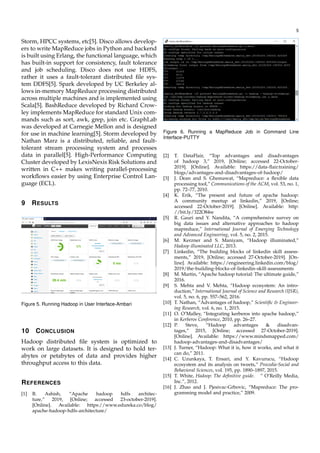 5
Storm, HPCC systems, etc[5]. Disco allows develop-
ers to write MapReduce jobs in Python and backend
is built using Erlang, the functional language, which
has built-in support for consistency, fault tolerance
and job scheduling. Disco does not use HDFS,
rather it uses a fault-tolerant distributed ﬁle sys-
tem DDFS[5]. Spark developed by UC Berkeley al-
lows in-memory MapReduce processing distributed
across multiple machines and is implemented using
Scala[5]. BashReduce developed by Richard Crow-
ley implements MapReduce for standard Unix com-
mands such as sort, awk, grep, join etc. GraphLab
was developed at Carnegie Mellon and is designed
for use in machine learning[5]. Storm developed by
Nathan Marz is a distributed, reliable, and fault-
tolerant stream processing system and processes
data in parallel[5]. High-Performance Computing
Cluster developed by LexisNexis Risk Solutions and
written in C++ makes writing parallel-processing
workﬂows easier by using Enterprise Control Lan-
guage (ECL).
9 RESULTS
Figure 5. Running Hadoop in User Interface-Ambari
10 CONCLUSION
Hadoop distributed ﬁle system is optimized to
work on large datasets. It is designed to hold ter-
abytes or petabytes of data and provides higher
throughput access to this data.
REFERENCES
[1] B. Ashish, “Apache hadoop hdfs architec-
ture,” 2019, [Online; accessed 23-october-2019].
[Online]. Available: https://www.edureka.co/blog/
apache-hadoop-hdfs-architecture/
Figure 6. Running a MapReduce Job in Command Line
Interface-PUTTY
[2] T. DataFlair, “Top advantages and disadvantages
of hadoop 3,” 2019, [Online; accessed 22-October-
2019]. [Online]. Available: https://data-ﬂair.training/
blogs/advantages-and-disadvantages-of-hadoop/
[3] J. Dean and S. Ghemawat, “Mapreduce: a ﬂexible data
processing tool,” Communications of the ACM, vol. 53, no. 1,
pp. 72–77, 2010.
[4] K. Erik, “The present and future of apache hadoop:
A community meetup at linkedin,” 2019, [Online;
accessed 22-October-2019]. [Online]. Available: http:
//bit.ly/322O84w
[5] R. Gauri and Y. Nandita, “A comprehensive survey on
big data issues and alternative approaches to hadoop
mapreduce,” International Journal of Emerging Technology
and Advanced Engineering, vol. 5, no. 2, 2015.
[6] M. Kerzner and S. Maniyam, “Hadoop illuminated,”
Hadoop illuminated LLC, 2013.
[7] Linkedin, “The building blocks of linkedin skill assess-
ments,” 2019, [Online; accessed 27-October-2019]. [On-
line]. Available: https://engineering.linkedin.com/blog/
2019/the-building-blocks-of-linkedin-skill-assessments
[8] M. Martin, “Apache hadoop tutorial: The ultimate guide,”
2016.
[9] S. Mehta and V. Mehta, “Hadoop ecosystem: An intro-
duction,” International Journal of Science and Research (IJSR),
vol. 5, no. 6, pp. 557–562, 2016.
[10] T. Nathan, “Advantages of hadoop,” Scientiﬁc & Engineer-
ing Research, vol. 6, no. 1, 2015.
[11] O. O’Malley, “Integrating kerberos into apache hadoop,”
in Kerberos Conference, 2010, pp. 26–27.
[12] P. Steve, “Hadoop advantages & disadvan-
tages,” 2015, [Online; accessed 27-October-2019].
[Online]. Available: https://www.mindsmapped.com/
hadoop-advantages-and-disadvantages/
[13] J. Turner, “Hadoop: What it is, how it works, and what it
can do,” 2011.
[14] C. Uzunkaya, T. Ensari, and Y. Kavurucu, “Hadoop
ecosystem and its analysis on tweets,” Procedia-Social and
Behavioral Sciences, vol. 195, pp. 1890–1897, 2015.
[15] T. White, Hadoop: The deﬁnitive guide. ” O’Reilly Media,
Inc.”, 2012.
[16] J. Zhao and J. Pjesivac-Grbovic, “Mapreduce: The pro-
gramming model and practice,” 2009.
 