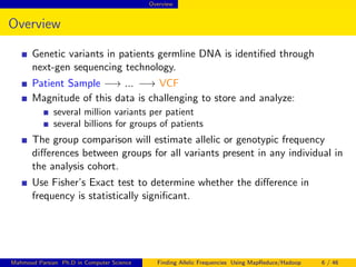 Overview
Overview
Genetic variants in patients germline DNA is identiﬁed through
next-gen sequencing technology.
Patient Sample −→ ... −→ VCF
Magnitude of this data is challenging to store and analyze:
several million variants per patient
several billions for groups of patients
The group comparison will estimate allelic or genotypic frequency
diﬀerences between groups for all variants present in any individual in
the analysis cohort.
Use Fisher’s Exact test to determine whether the diﬀerence in
frequency is statistically signiﬁcant.
Mahmoud Parsian Ph.D in Computer Science Finding Allelic Frequencies Using MapReduce/Hadoop 6 / 46
 