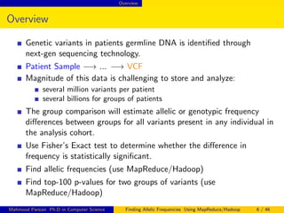 Overview
Overview
Genetic variants in patients germline DNA is identiﬁed through
next-gen sequencing technology.
Patient Sample −→ ... −→ VCF
Magnitude of this data is challenging to store and analyze:
several million variants per patient
several billions for groups of patients
The group comparison will estimate allelic or genotypic frequency
diﬀerences between groups for all variants present in any individual in
the analysis cohort.
Use Fisher’s Exact test to determine whether the diﬀerence in
frequency is statistically signiﬁcant.
Find allelic frequencies (use MapReduce/Hadoop)
Find top-100 p-values for two groups of variants (use
MapReduce/Hadoop)
Mahmoud Parsian Ph.D in Computer Science Finding Allelic Frequencies Using MapReduce/Hadoop 6 / 46
 