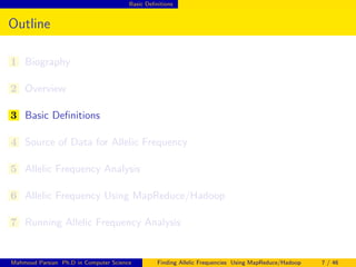 Basic Deﬁnitions
Outline
1 Biography
2 Overview
3 Basic Deﬁnitions
4 Source of Data for Allelic Frequency
5 Allelic Frequency Analysis
6 Allelic Frequency Using MapReduce/Hadoop
7 Running Allelic Frequency Analysis
Mahmoud Parsian Ph.D in Computer Science Finding Allelic Frequencies Using MapReduce/Hadoop 7 / 46
 