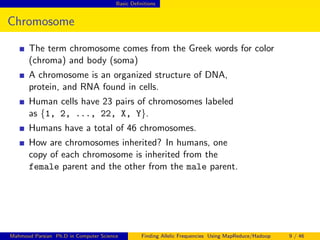 Basic Deﬁnitions
Chromosome
The term chromosome comes from the Greek words for color
(chroma) and body (soma)
A chromosome is an organized structure of DNA,
protein, and RNA found in cells.
Human cells have 23 pairs of chromosomes labeled
as {1, 2, ..., 22, X, Y}.
Humans have a total of 46 chromosomes.
How are chromosomes inherited? In humans, one
copy of each chromosome is inherited from the
female parent and the other from the male parent.
Mahmoud Parsian Ph.D in Computer Science Finding Allelic Frequencies Using MapReduce/Hadoop 9 / 46
 