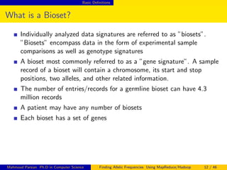 Basic Deﬁnitions
What is a Bioset?
Individually analyzed data signatures are referred to as ”biosets”.
”Biosets” encompass data in the form of experimental sample
comparisons as well as genotype signatures
A bioset most commonly referred to as a ”gene signature”. A sample
record of a bioset will contain a chromosome, its start and stop
positions, two alleles, and other related information.
The number of entries/records for a germline bioset can have 4.3
million records
A patient may have any number of biosets
Each bioset has a set of genes
Mahmoud Parsian Ph.D in Computer Science Finding Allelic Frequencies Using MapReduce/Hadoop 12 / 46
 