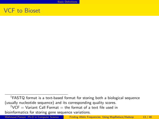 Basic Deﬁnitions
VCF to Bioset
1
FASTQ format is a text-based format for storing both a biological sequence
(usually nucleotide sequence) and its corresponding quality scores.
2
VCF = Variant Call Format = the format of a text ﬁle used in
bioinformatics for storing gene sequence variations.
Mahmoud Parsian Ph.D in Computer Science Finding Allelic Frequencies Using MapReduce/Hadoop 13 / 46
 