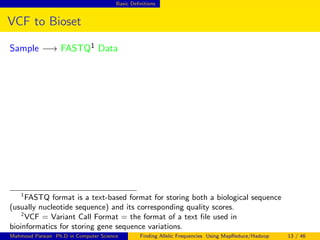 Basic Deﬁnitions
VCF to Bioset
Sample −→ FASTQ1 Data
1
FASTQ format is a text-based format for storing both a biological sequence
(usually nucleotide sequence) and its corresponding quality scores.
2
VCF = Variant Call Format = the format of a text ﬁle used in
bioinformatics for storing gene sequence variations.
Mahmoud Parsian Ph.D in Computer Science Finding Allelic Frequencies Using MapReduce/Hadoop 13 / 46
 
