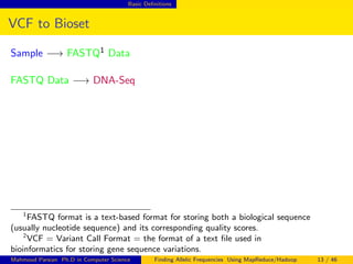 Basic Deﬁnitions
VCF to Bioset
Sample −→ FASTQ1 Data
FASTQ Data −→ DNA-Seq
1
FASTQ format is a text-based format for storing both a biological sequence
(usually nucleotide sequence) and its corresponding quality scores.
2
VCF = Variant Call Format = the format of a text ﬁle used in
bioinformatics for storing gene sequence variations.
Mahmoud Parsian Ph.D in Computer Science Finding Allelic Frequencies Using MapReduce/Hadoop 13 / 46
 