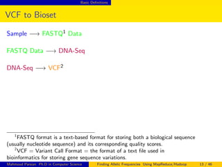 Basic Deﬁnitions
VCF to Bioset
Sample −→ FASTQ1 Data
FASTQ Data −→ DNA-Seq
DNA-Seq −→ VCF2
1
FASTQ format is a text-based format for storing both a biological sequence
(usually nucleotide sequence) and its corresponding quality scores.
2
VCF = Variant Call Format = the format of a text ﬁle used in
bioinformatics for storing gene sequence variations.
Mahmoud Parsian Ph.D in Computer Science Finding Allelic Frequencies Using MapReduce/Hadoop 13 / 46
 