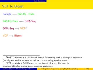 Basic Deﬁnitions
VCF to Bioset
Sample −→ FASTQ1 Data
FASTQ Data −→ DNA-Seq
DNA-Seq −→ VCF2
VCF −→ Bioset
1
FASTQ format is a text-based format for storing both a biological sequence
(usually nucleotide sequence) and its corresponding quality scores.
2
VCF = Variant Call Format = the format of a text ﬁle used in
bioinformatics for storing gene sequence variations.
Mahmoud Parsian Ph.D in Computer Science Finding Allelic Frequencies Using MapReduce/Hadoop 13 / 46
 