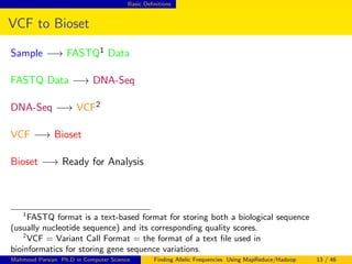 Basic Deﬁnitions
VCF to Bioset
Sample −→ FASTQ1 Data
FASTQ Data −→ DNA-Seq
DNA-Seq −→ VCF2
VCF −→ Bioset
Bioset −→ Ready for Analysis
1
FASTQ format is a text-based format for storing both a biological sequence
(usually nucleotide sequence) and its corresponding quality scores.
2
VCF = Variant Call Format = the format of a text ﬁle used in
bioinformatics for storing gene sequence variations.
Mahmoud Parsian Ph.D in Computer Science Finding Allelic Frequencies Using MapReduce/Hadoop 13 / 46
 