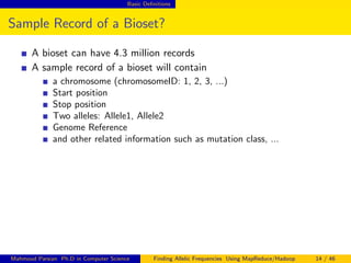 Basic Deﬁnitions
Sample Record of a Bioset?
A bioset can have 4.3 million records
A sample record of a bioset will contain
a chromosome (chromosomeID: 1, 2, 3, ...)
Start position
Stop position
Two alleles: Allele1, Allele2
Genome Reference
and other related information such as mutation class, ...
Mahmoud Parsian Ph.D in Computer Science Finding Allelic Frequencies Using MapReduce/Hadoop 14 / 46
 