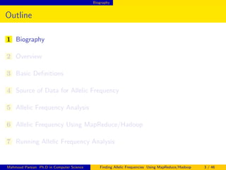 Biography
Outline
1 Biography
2 Overview
3 Basic Deﬁnitions
4 Source of Data for Allelic Frequency
5 Allelic Frequency Analysis
6 Allelic Frequency Using MapReduce/Hadoop
7 Running Allelic Frequency Analysis
Mahmoud Parsian Ph.D in Computer Science Finding Allelic Frequencies Using MapReduce/Hadoop 3 / 46
 