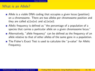 Basic Deﬁnitions
What is an Allele?
Allele is a viable DNA coding that occupies a given locus (position)
on a chromosome. There are two alleles per chromosome position and
they are called allele1 and allele2.
Allelic frequency is deﬁned as ”the percentage of a population of a
species that carries a particular allele on a given chromosome locus.”
Alternatively, ”allele frequency” can be deﬁned as the frequency of an
allele relative to that of other alleles of the same gene in a population.
The Fisher’s Exact Test is used to calculate the ”p-value” for Allelic
Frequency.
Mahmoud Parsian Ph.D in Computer Science Finding Allelic Frequencies Using MapReduce/Hadoop 15 / 46
 