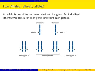 Basic Deﬁnitions
Two Alleles: allele1, allele2
An allele is one of two or more versions of a gene. An individual
inherits two alleles for each gene, one from each parent.
Mahmoud Parsian Ph.D in Computer Science Finding Allelic Frequencies Using MapReduce/Hadoop 17 / 46
 