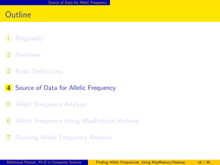 Source of Data for Allelic Frequency
Outline
1 Biography
2 Overview
3 Basic Deﬁnitions
4 Source of Data for Allelic Frequency
5 Allelic Frequency Analysis
6 Allelic Frequency Using MapReduce/Hadoop
7 Running Allelic Frequency Analysis
Mahmoud Parsian Ph.D in Computer Science Finding Allelic Frequencies Using MapReduce/Hadoop 18 / 46
 