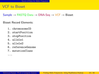 Source of Data for Allelic Frequency
VCF to Bioset
Sample → FASTQ Data → DNA-Seq → VCF → Bioset
Bioset Record Elements:
1. chromosomeID
2. startPosition
3. stopPosition
4. allele1
5. allele2
6. referenceGenome
7. mutationClass
...
Mahmoud Parsian Ph.D in Computer Science Finding Allelic Frequencies Using MapReduce/Hadoop 19 / 46
 