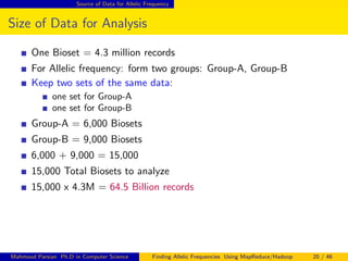 Source of Data for Allelic Frequency
Size of Data for Analysis
One Bioset = 4.3 million records
For Allelic frequency: form two groups: Group-A, Group-B
Keep two sets of the same data:
one set for Group-A
one set for Group-B
Group-A = 6,000 Biosets
Group-B = 9,000 Biosets
6,000 + 9,000 = 15,000
15,000 Total Biosets to analyze
15,000 x 4.3M = 64.5 Billion records
Mahmoud Parsian Ph.D in Computer Science Finding Allelic Frequencies Using MapReduce/Hadoop 20 / 46
 