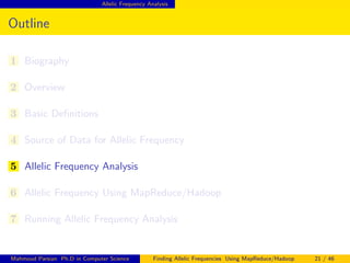 Allelic Frequency Analysis
Outline
1 Biography
2 Overview
3 Basic Deﬁnitions
4 Source of Data for Allelic Frequency
5 Allelic Frequency Analysis
6 Allelic Frequency Using MapReduce/Hadoop
7 Running Allelic Frequency Analysis
Mahmoud Parsian Ph.D in Computer Science Finding Allelic Frequencies Using MapReduce/Hadoop 21 / 46
 