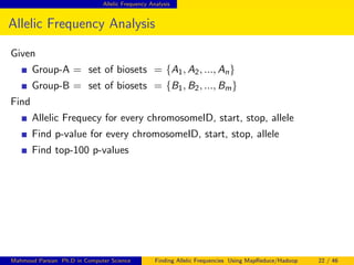Allelic Frequency Analysis
Allelic Frequency Analysis
Given
Group-A = set of biosets = {A1, A2, ..., An}
Group-B = set of biosets = {B1, B2, ..., Bm}
Find
Allelic Frequecy for every chromosomeID, start, stop, allele
Find p-value for every chromosomeID, start, stop, allele
Find top-100 p-values
Mahmoud Parsian Ph.D in Computer Science Finding Allelic Frequencies Using MapReduce/Hadoop 22 / 46
 