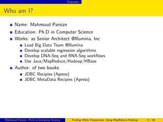 Biography
Who am I?
Name: Mahmoud Parsian
Education: Ph.D in Computer Science
Works: as Senior Architect @Illumina, Inc
Lead Big Data Team @Illumina
Develop scalable regression algorithms
Develop DNA-Seq and RNA-Seq workﬂows
Use Java/MapReduce/Hadoop/HBase
Author: of two books
JDBC Recipies (Apress)
JDBC MetaData Recipies (Apress)
Mahmoud Parsian Ph.D in Computer Science Finding Allelic Frequencies Using MapReduce/Hadoop 4 / 46
 