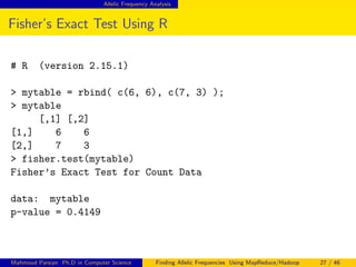 Allelic Frequency Analysis
Fisher’s Exact Test Using R
# R (version 2.15.1)
> mytable = rbind( c(6, 6), c(7, 3) );
> mytable
[,1] [,2]
[1,] 6 6
[2,] 7 3
> fisher.test(mytable)
Fisher’s Exact Test for Count Data
data: mytable
p-value = 0.4149
Mahmoud Parsian Ph.D in Computer Science Finding Allelic Frequencies Using MapReduce/Hadoop 27 / 46
 
