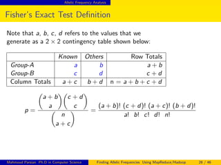 Allelic Frequency Analysis
Fisher’s Exact Test Deﬁnition
Note that a, b, c, d refers to the values that we
generate as a 2 × 2 contingency table shown below:
Known Others Row Totals
Group-A a b a + b
Group-B c d c + d
Column Totals a + c b + d n = a + b + c + d
p =
a + b
a
c + d
c
n
a + c
=
(a + b)! (c + d)! (a + c)! (b + d)!
a! b! c! d! n!
Mahmoud Parsian Ph.D in Computer Science Finding Allelic Frequencies Using MapReduce/Hadoop 28 / 46
 