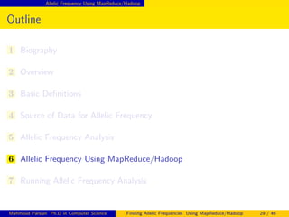 Allelic Frequency Using MapReduce/Hadoop
Outline
1 Biography
2 Overview
3 Basic Deﬁnitions
4 Source of Data for Allelic Frequency
5 Allelic Frequency Analysis
6 Allelic Frequency Using MapReduce/Hadoop
7 Running Allelic Frequency Analysis
Mahmoud Parsian Ph.D in Computer Science Finding Allelic Frequencies Using MapReduce/Hadoop 29 / 46
 
