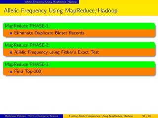 Allelic Frequency Using MapReduce/Hadoop
Allelic Frequency Using MapReduce/Hadoop
MapReduce PHASE-1:
Eliminate Duplicate Bioset Records
MapReduce PHASE-2:
Allelic Frequency using Fisher’s Exact Test
MapReduce PHASE-3:
Find Top-100
Mahmoud Parsian Ph.D in Computer Science Finding Allelic Frequencies Using MapReduce/Hadoop 30 / 46
 
