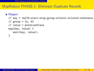 Allelic Frequency Using MapReduce/Hadoop
MapReduce PHASE-1: Eliminate Duplicate Records
Mapper:
// key = chrID:start:stop:group:allele1:allele2:reference
// group = {a, b}
// value = mutationClass
map(key, value) {
emit(key, value);
}
Mahmoud Parsian Ph.D in Computer Science Finding Allelic Frequencies Using MapReduce/Hadoop 31 / 46
 