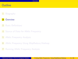 Overview
Outline
1 Biography
2 Overview
3 Basic Deﬁnitions
4 Source of Data for Allelic Frequency
5 Allelic Frequency Analysis
6 Allelic Frequency Using MapReduce/Hadoop
7 Running Allelic Frequency Analysis
Mahmoud Parsian Ph.D in Computer Science Finding Allelic Frequencies Using MapReduce/Hadoop 5 / 46
 