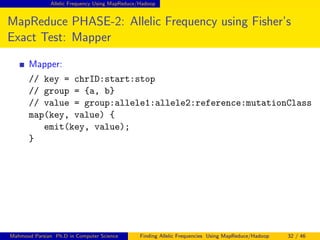 Allelic Frequency Using MapReduce/Hadoop
MapReduce PHASE-2: Allelic Frequency using Fisher’s
Exact Test: Mapper
Mapper:
// key = chrID:start:stop
// group = {a, b}
// value = group:allele1:allele2:reference:mutationClass
map(key, value) {
emit(key, value);
}
Mahmoud Parsian Ph.D in Computer Science Finding Allelic Frequencies Using MapReduce/Hadoop 32 / 46
 