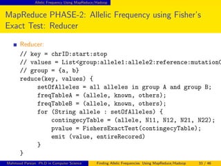 Allelic Frequency Using MapReduce/Hadoop
MapReduce PHASE-2: Allelic Frequency using Fisher’s
Exact Test: Reducer
Reducer:
// key = chrID:start:stop
// values = List<group:allele1:allele2:reference:mutationC
// group = {a, b}
reduce(key, values) {
setOfAlleles = all alleles in group A and group B;
freqTableA = (allele, known, others);
freqTableB = (allele, known, others);
for (String allele : setOfAlleles) {
contingecyTable = (allele, N11, N12, N21, N22);
pvalue = FishersExactTest(contingecyTable);
emit (value, entireRecored)
}
}
Mahmoud Parsian Ph.D in Computer Science Finding Allelic Frequencies Using MapReduce/Hadoop 33 / 46
 