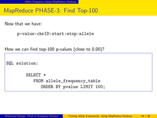 Allelic Frequency Using MapReduce/Hadoop
MapReduce PHASE-3: Find Top-100
Now that we have:
p-value:chrID:start:stop:allele
How we can ﬁnd top-100 p-values (close to 0.00)?
SQL solution:
SELECT *
FROM allele_frequency_table
ORDER BY pvalue LIMIT 100;
Mahmoud Parsian Ph.D in Computer Science Finding Allelic Frequencies Using MapReduce/Hadoop 34 / 46
 