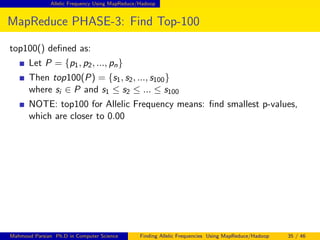 Allelic Frequency Using MapReduce/Hadoop
MapReduce PHASE-3: Find Top-100
top100() deﬁned as:
Let P = {p1, p2, ..., pn}
Then top100(P) = {s1, s2, ..., s100}
where si ∈ P and s1 ≤ s2 ≤ ... ≤ s100
NOTE: top100 for Allelic Frequency means: ﬁnd smallest p-values,
which are closer to 0.00
Mahmoud Parsian Ph.D in Computer Science Finding Allelic Frequencies Using MapReduce/Hadoop 35 / 46
 